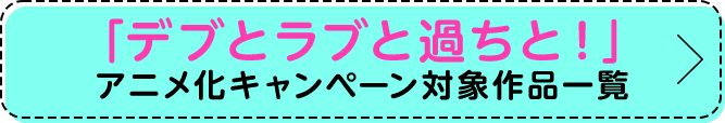 「デブとラブと過ちと！」アニメ化キャンペーン対象作品一覧