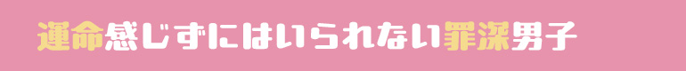 運命感じずにいられない罪深男子