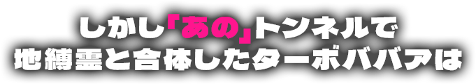 しかし「あの」トンネルで地縛霊と合体したターボババアは