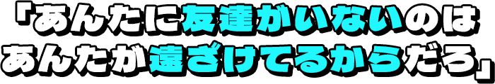 「あんたに友達がいないのはあんたが遠ざけてるからだろ」