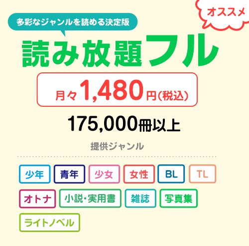 オススメ 多彩なジャンルを読める決定版 読み放題フル 月々1,480円（税込） 175,000冊以上 提供ジャンル 少年 青年 少女 女性 BL TL オトナ 小説・実用書 雑誌 写真集 ライトノベル