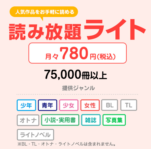 人気作品をお手軽に読める 読み放題ライト 月々780円（税込） 65,000冊以上 提供ジャンル 少年 青年 少女 女性 小説・実用書 雑誌 写真集 ※BL・TL・オトナ・ライトノベルは含まれません。