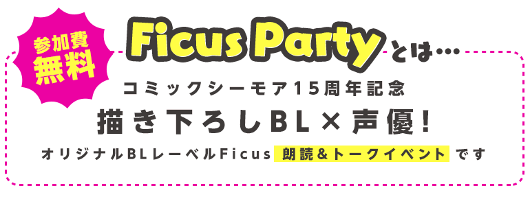 Ficus Partyとは…コミックシーモア15周年記念描き下ろしBL×声優！オリジナルBLレーベルFicus朗読&トークイベントです!参加費無料