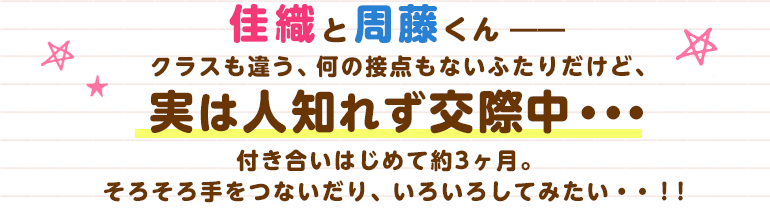 佳織と周藤くん――クラスも違う、何の接点もないふたりだけど、実は人知れず交際中・・・付き合いはじめて約3ヶ月。そろそろ手をつないだり、いろいろしてみたい・・！！