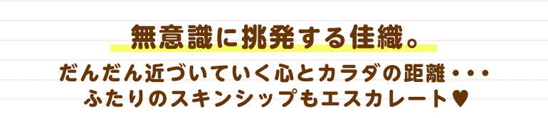 無意識に挑発する佳織。だんだん近づいていく心とカラダの距離・・・ふたりのスキンシップもエスカレート♡