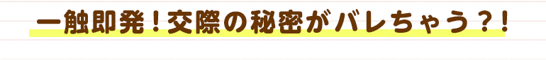 一触即発！交際の秘密がバレちゃう？！