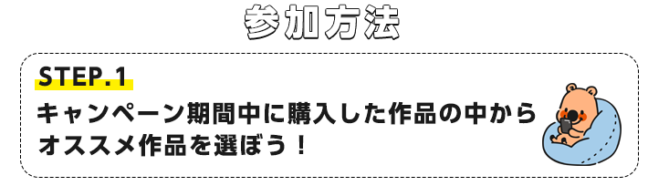 STEP1.キャンペーン期間中に購入した作品の中からオススメ作品を選ぼう！