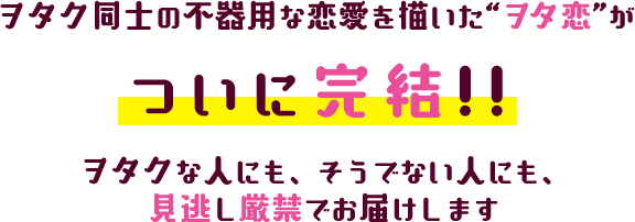 ヲタク同士の不器用な恋愛を描いた“ヲタ恋”がついに完結!!ヲタクな人にも、そうでない人にも、見逃し厳禁でお届けします