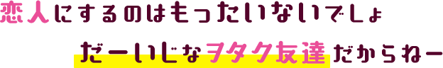 恋人にするのはもったいないでしょだーいじなヲタク友達だからねー