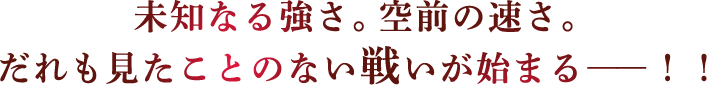 未知なる強さ。空前の速さ。だれも見たことのない戦いが始まるー！！