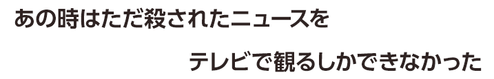 あの時はただ殺されたニュースをテレビで観るしかできなかった