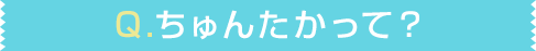 Q.ちゅんたかって？