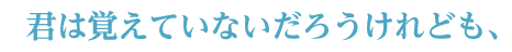 君は覚えていないだろうけれども、