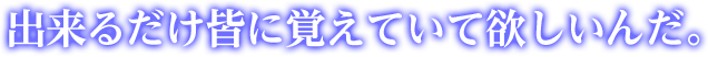 出来るだけ皆に覚えていて欲しいんだ。