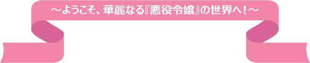 ようこそ、華麗なる「悪役令嬢」の世界へ