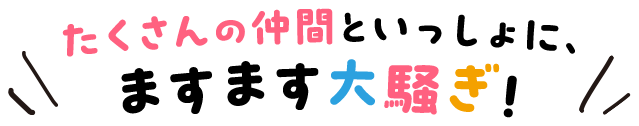 たくさんの仲間といっしょに、ますます大騒ぎ!