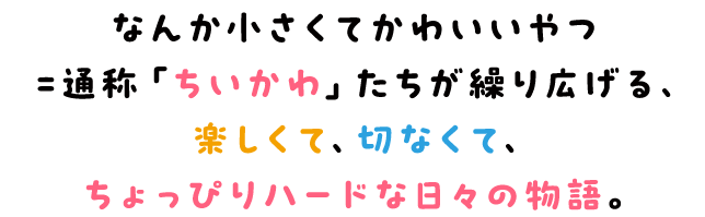 なんか小さくてかわいいやつ＝通称「ちいかわ」たちが繰り広げる、楽しくて、切なくて、ちょっぴりハードな日々の物語。