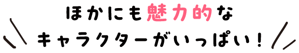 ほかにも魅力的なキャラクターがいっぱい！