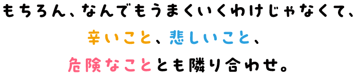 もちろん、なんでもうまくいくわけじゃなくて、辛いこと、悲しいこと、危険なこととも隣り合わせ。