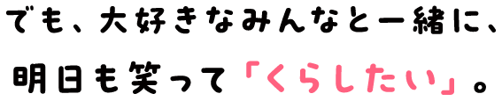 でも、大好きなみんなと一緒に、明日も笑って「くらしたい」。