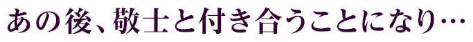 あの後、敬士と付き合うことになり…