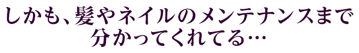 しかも、髪やネイルのメンテナンスまで分かってくれてる…