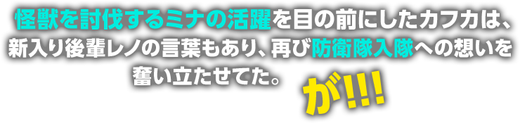 怪獣を討伐するミナの活躍を目の前にしたカフカは、新入り後輩レノの言葉もあり、再び防衛隊入隊への想いを奮い立たせてた。が！！！