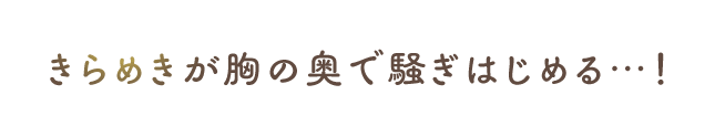 きらめきが胸の奥で騒ぎ始める…！