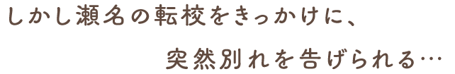 しかし瀬名の転校をきっかけに、突然別れを告げられる…