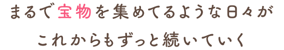 まるで宝物を集めてるような日々がこれからもずっと続いていく