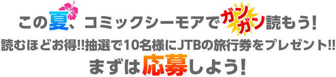この夏、コミックシーモアでガンガン読もう!読むほどお得!!抽選で10名様にJTBの旅行券をプレゼント!!まずは応募しよう!