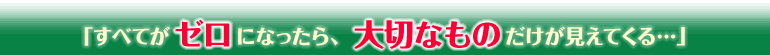 「すべてがゼロになったら、大切なものだけが見えてくる…」