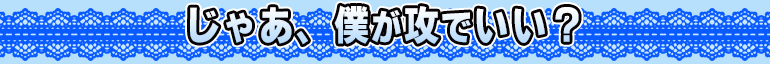 じゃあ、僕が攻でいい?