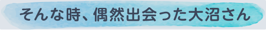 そんな時、偶然出会った大沼さん