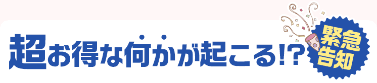 【緊急告知】超お得な何かが起こる！？