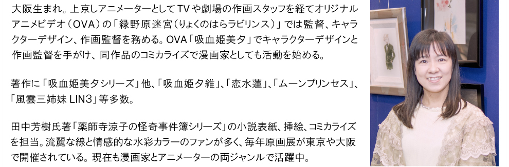 垣野内成美先生 / 大阪生まれ。上京しアニメーターとしてTVや劇場の作画スタッフを経てオリジナルアニメビデオ（OVA）の「緑野原迷宮（りょくのはらラビリンス）」では監督、キャラクターデザイン、作画監督を務める。OVA「吸血姫美夕」でキャラクターデザインと作画監督を手がけ、同作品のコミカライズで漫画家としても活動を始める。著作に「吸血姫美夕シリーズ」他、「吸血姫夕維」、「恋水蓮」、「ムーンプリンセス」、「風雲三姉妹LIN３」等多数。