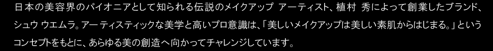 日本の美容界のパイオニアとして知られる伝説のメイクアップ アーティスト、植村 秀によって創業したブランド、シュウ ウエムラ。アーティスティックな美学と高いプロ意識は、「美しいメイクアップは美しい素肌からはじまる。」というコンセプトをもとに、あらゆる美の創造へ向かってチャレンジしています。