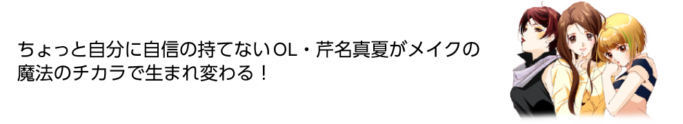 ちょっと自分に自信の持てないOL・芹名真夏がメイクの魔法のチカラで生まれ変わる！