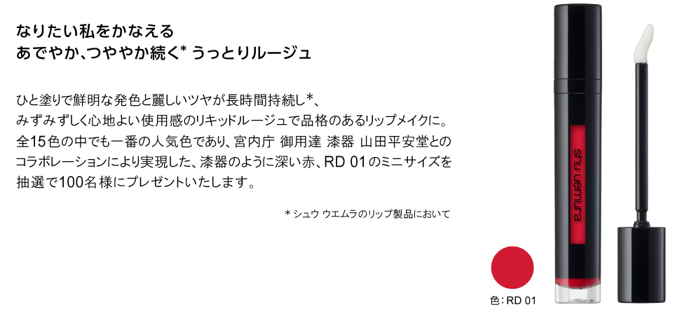 なりたい私をかなえる あでやか、つややか続く*うっとりルージュ　ひと塗りで鮮明な発色と麗しいツヤが長時間持続し*、みずみずしく心地よい使用感のリキッドルージュで品格のあるリップメイクに。全15色の中でも一番の人気色であり、宮内庁 御用達 漆器 山田平安堂とのコラボレーションにより実現した、漆器のように深い赤、RD 01のミニサイズをプレゼントいたします。*シュウ ウエムラのリップ製品において