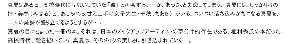 真夏はある日、高校時代に片思いしていた「彼」と再会する。･･･が、あっさりと失恋してしまう。真夏には、しっかり者の姉・美春（みはる）と、おしゃれ＆甘え上手の女子大生・千秋（ちあき）がいる。ついつい落ち込みがちになる真夏を、二人の姉妹が盛り立てるようとするが･･･。真夏の目にとまった一冊の本。それは、日本のメイクアップアーティストの草分け的存在である、植村秀氏の本だった。高校時代、絵を描いていた真夏は、そのメイクの美しさに引き込まれていく･･･。