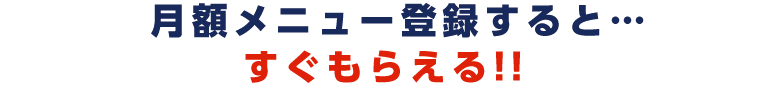 月額メニュー登録すると、すぐもらえる!!